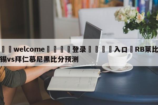 ⚛️welcome👎登录🆚入口✋RB莱比锡vs拜仁慕尼黑比分预测