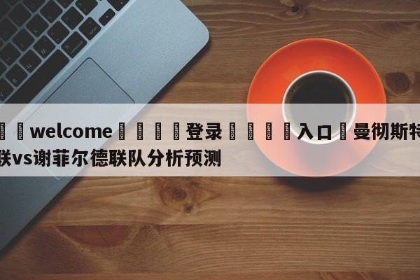 ⚛️welcome👎登录🆚入口✋曼彻斯特联vs谢菲尔德联队分析预测