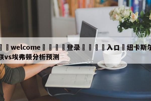 ⚛️welcome👎登录🆚入口✋纽卡斯尔联vs埃弗顿分析预测