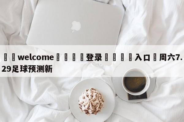 ⚛️welcome👎登录🆚入口✋周六7.29足球预测新