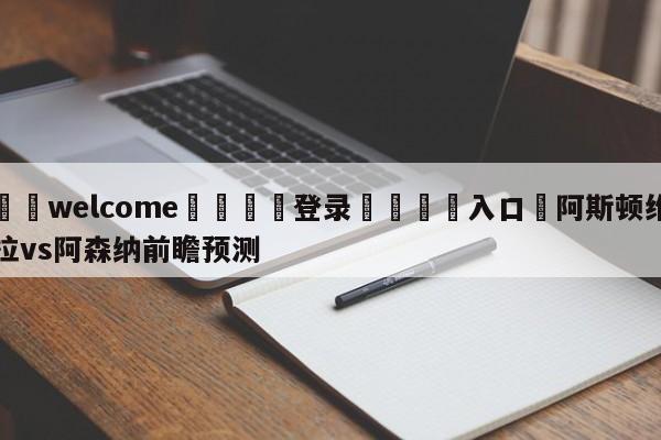 ⚛️welcome👎登录🆚入口✋阿斯顿维拉vs阿森纳前瞻预测