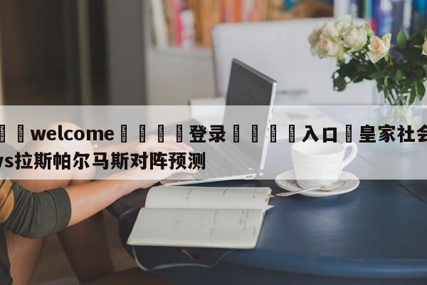 ⚛️welcome👎登录🆚入口✋皇家社会vs拉斯帕尔马斯对阵预测