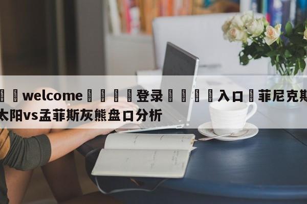 ⚛️welcome👎登录🆚入口✋菲尼克斯太阳vs孟菲斯灰熊盘口分析