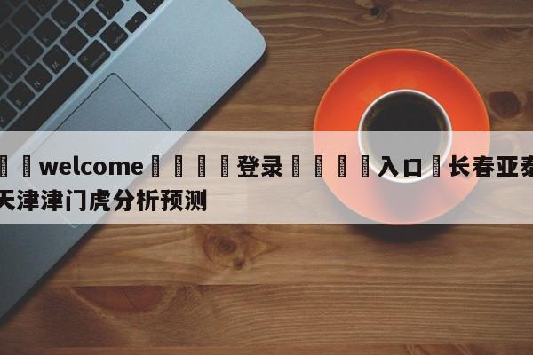 ⚛️welcome👎登录🆚入口✋长春亚泰天津津门虎分析预测