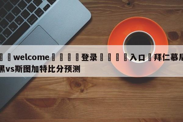 ⚛️welcome👎登录🆚入口✋拜仁慕尼黑vs斯图加特比分预测