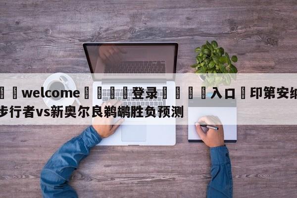 ⚛️welcome👎登录🆚入口✋印第安纳步行者vs新奥尔良鹈鹕胜负预测