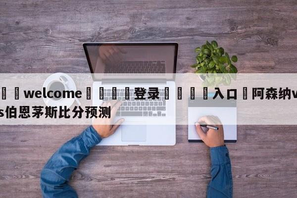 ⚛️welcome👎登录🆚入口✋阿森纳vs伯恩茅斯比分预测