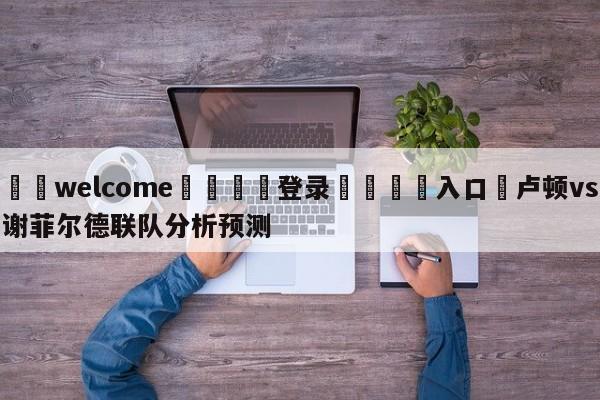 ⚛️welcome👎登录🆚入口✋卢顿vs谢菲尔德联队分析预测