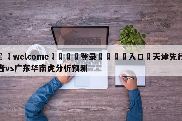 ⚛️welcome👎登录🆚入口✋天津先行者vs广东华南虎分析预测