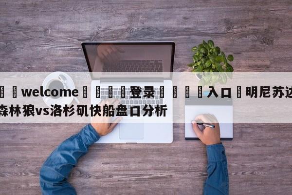 ⚛️welcome👎登录🆚入口✋明尼苏达森林狼vs洛杉矶快船盘口分析