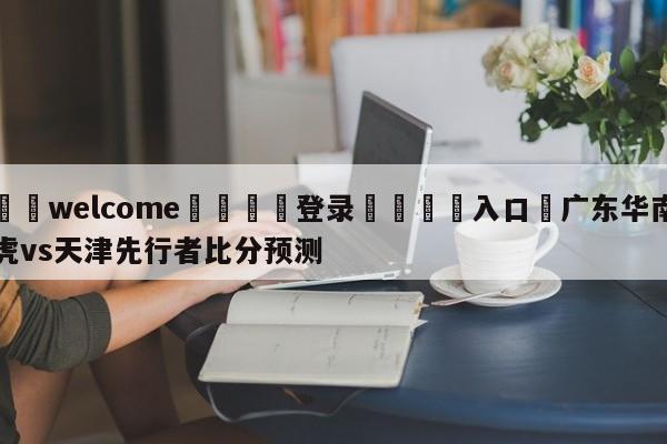 ⚛️welcome👎登录🆚入口✋广东华南虎vs天津先行者比分预测