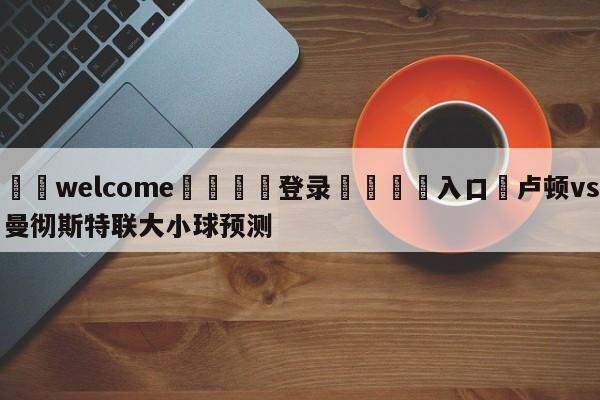 ⚛️welcome👎登录🆚入口✋卢顿vs曼彻斯特联大小球预测