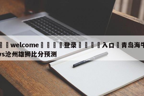 ⚛️welcome👎登录🆚入口✋青岛海牛vs沧州雄狮比分预测