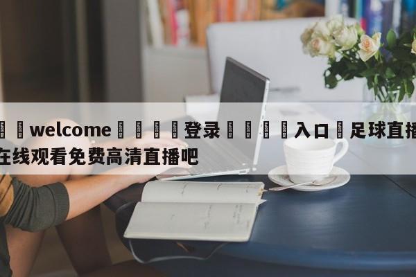 ⚛️welcome👎登录🆚入口✋足球直播在线观看免费高清直播吧