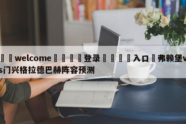 ⚛️welcome👎登录🆚入口✋弗赖堡vs门兴格拉德巴赫阵容预测