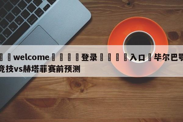 ⚛️welcome👎登录🆚入口✋毕尔巴鄂竞技vs赫塔菲赛前预测