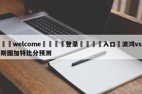 ⚛️welcome👎登录🆚入口✋波鸿vs斯图加特比分预测