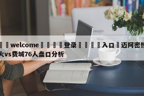 ⚛️welcome👎登录🆚入口✋迈阿密热火vs费城76人盘口分析