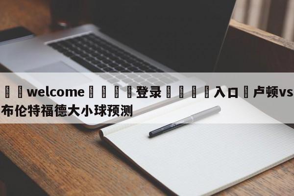 ⚛️welcome👎登录🆚入口✋卢顿vs布伦特福德大小球预测