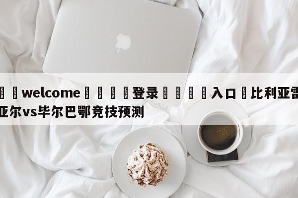 ⚛️welcome👎登录🆚入口✋比利亚雷亚尔vs毕尔巴鄂竞技预测