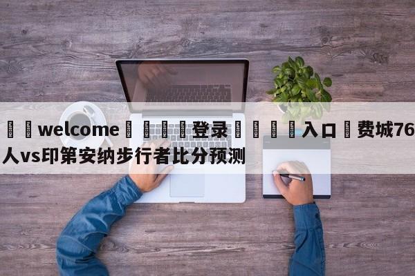 ⚛️welcome👎登录🆚入口✋费城76人vs印第安纳步行者比分预测