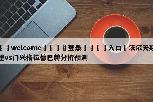 ⚛️welcome👎登录🆚入口✋沃尔夫斯堡vs门兴格拉德巴赫分析预测