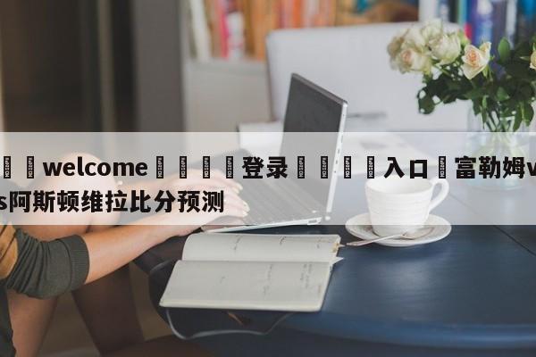 ⚛️welcome👎登录🆚入口✋富勒姆vs阿斯顿维拉比分预测