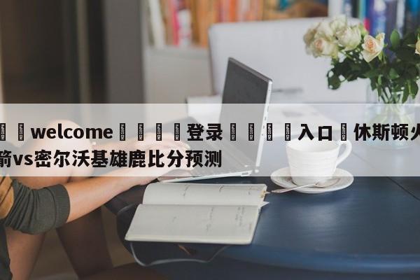 ⚛️welcome👎登录🆚入口✋休斯顿火箭vs密尔沃基雄鹿比分预测