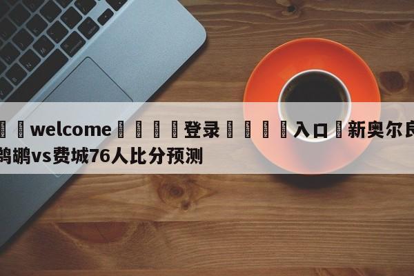 ⚛️welcome👎登录🆚入口✋新奥尔良鹈鹕vs费城76人比分预测