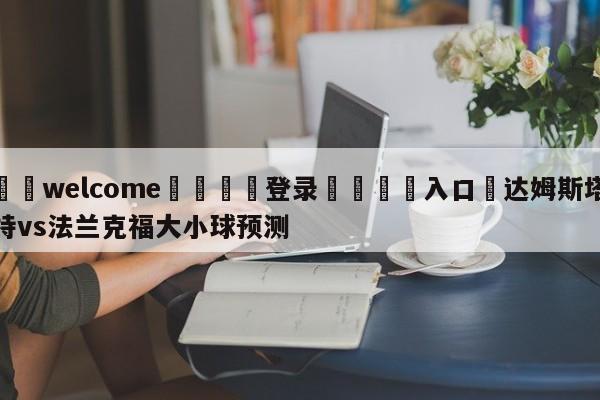 ⚛️welcome👎登录🆚入口✋达姆斯塔特vs法兰克福大小球预测