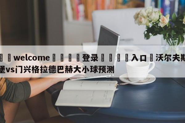 ⚛️welcome👎登录🆚入口✋沃尔夫斯堡vs门兴格拉德巴赫大小球预测