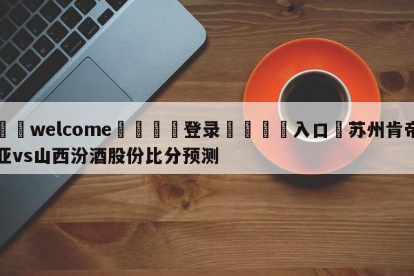 ⚛️welcome👎登录🆚入口✋苏州肯帝亚vs山西汾酒股份比分预测