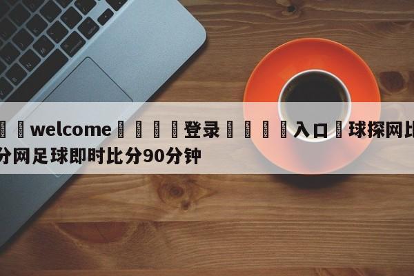 ⚛️welcome👎登录🆚入口✋球探网比分网足球即时比分90分钟