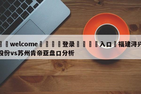 ⚛️welcome👎登录🆚入口✋福建浔兴股份vs苏州肯帝亚盘口分析