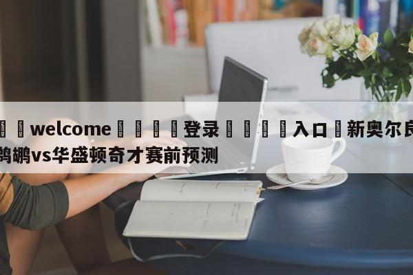 ⚛️welcome👎登录🆚入口✋新奥尔良鹈鹕vs华盛顿奇才赛前预测