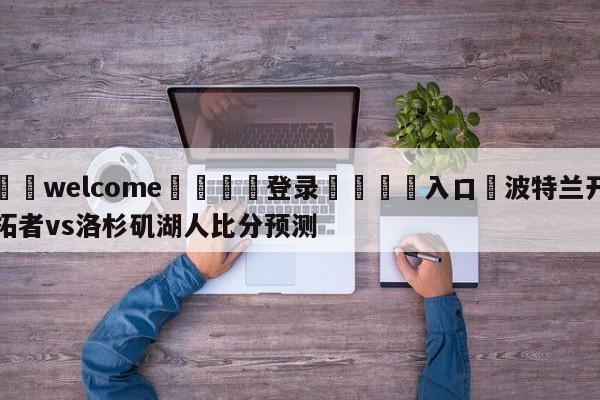 ⚛️welcome👎登录🆚入口✋波特兰开拓者vs洛杉矶湖人比分预测