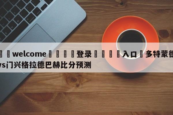 ⚛️welcome👎登录🆚入口✋多特蒙德vs门兴格拉德巴赫比分预测