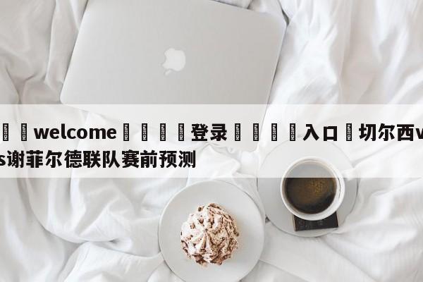 ⚛️welcome👎登录🆚入口✋切尔西vs谢菲尔德联队赛前预测