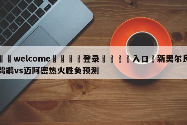 ⚛️welcome👎登录🆚入口✋新奥尔良鹈鹕vs迈阿密热火胜负预测