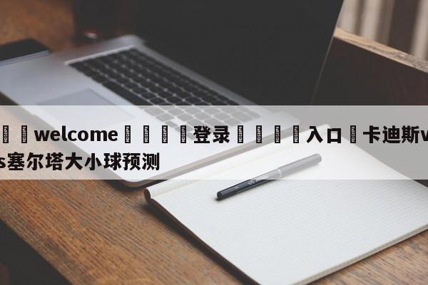 ⚛️welcome👎登录🆚入口✋卡迪斯vs塞尔塔大小球预测