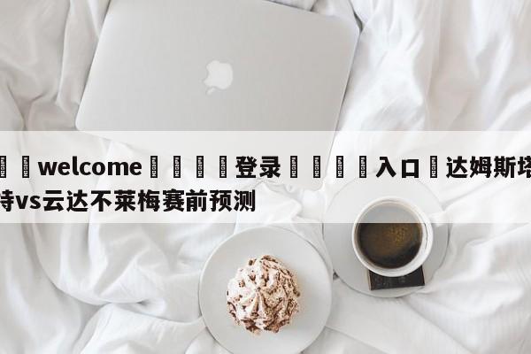 ⚛️welcome👎登录🆚入口✋达姆斯塔特vs云达不莱梅赛前预测