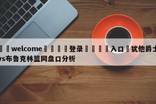 ⚛️welcome👎登录🆚入口✋犹他爵士vs布鲁克林篮网盘口分析