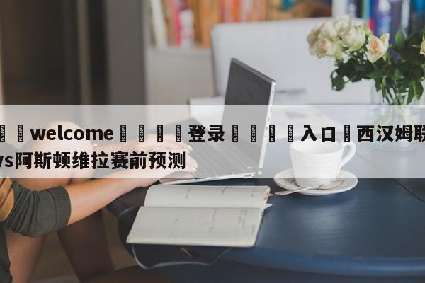 ⚛️welcome👎登录🆚入口✋西汉姆联vs阿斯顿维拉赛前预测