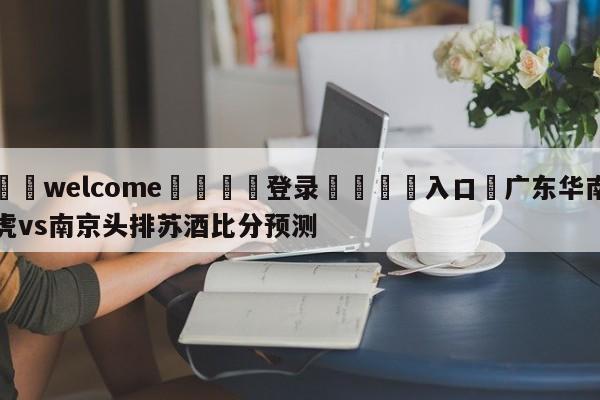 ⚛️welcome👎登录🆚入口✋广东华南虎vs南京头排苏酒比分预测