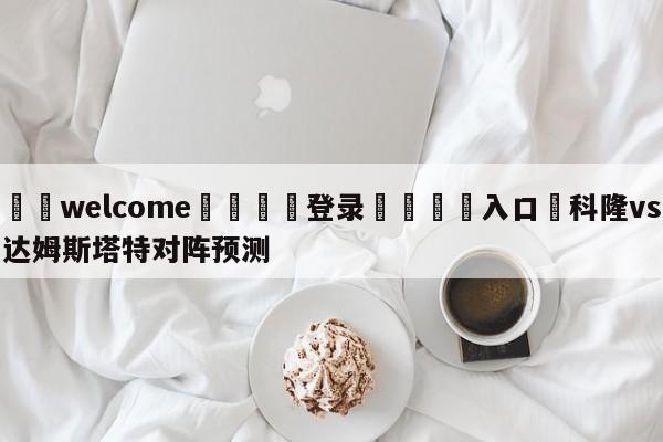 ⚛️welcome👎登录🆚入口✋科隆vs达姆斯塔特对阵预测