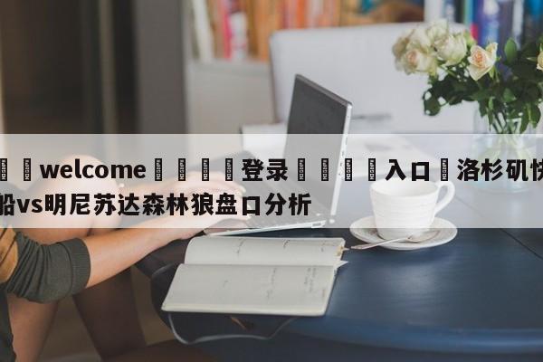 ⚛️welcome👎登录🆚入口✋洛杉矶快船vs明尼苏达森林狼盘口分析