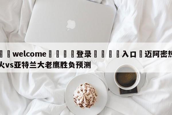 ⚛️welcome👎登录🆚入口✋迈阿密热火vs亚特兰大老鹰胜负预测