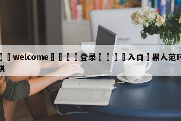 ⚛️welcome👎登录🆚入口✋黑人范玮琪