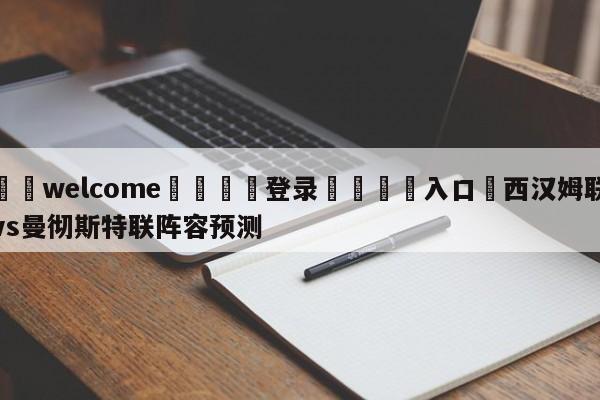 ⚛️welcome👎登录🆚入口✋西汉姆联vs曼彻斯特联阵容预测