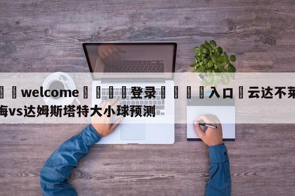 ⚛️welcome👎登录🆚入口✋云达不莱梅vs达姆斯塔特大小球预测